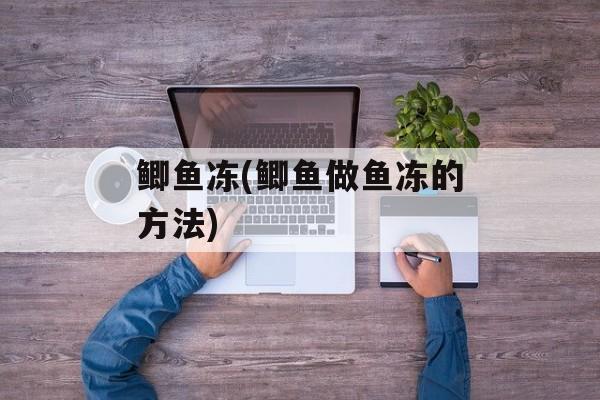 鲫鱼冻(鲫鱼做鱼冻的方法)-第1张图片-