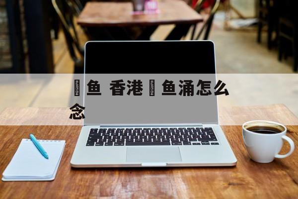 鲗鱼 香港鲗鱼涌怎么念-第1张图片-