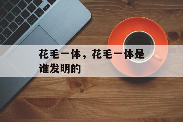 花毛一体，花毛一体是谁发明的-第1张图片-