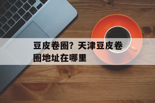 豆皮卷圈？天津豆皮卷圈地址在哪里-第1张图片-