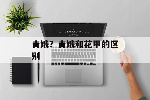 青娥？青娥和花甲的区别-第1张图片-