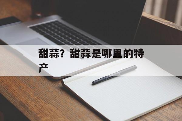 甜蒜？甜蒜是哪里的特产-第1张图片-