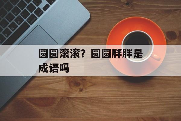 圆圆滚滚？圆圆胖胖是成语吗-第1张图片-