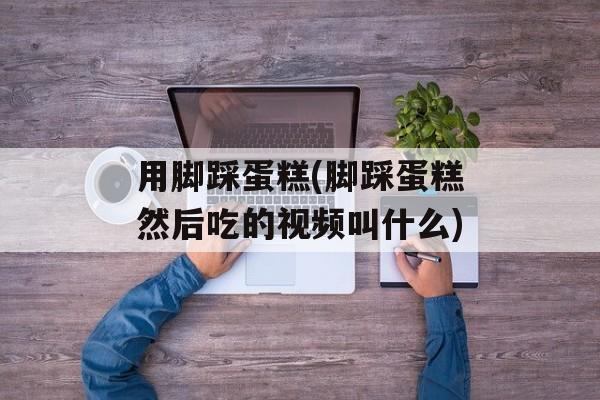 用脚踩蛋糕(脚踩蛋糕然后吃的视频叫什么)-第1张图片-