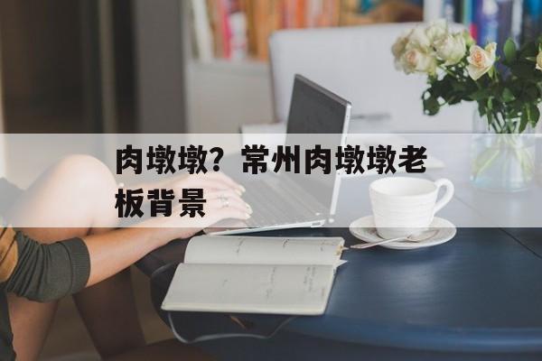 肉墩墩？常州肉墩墩老板背景-第1张图片-