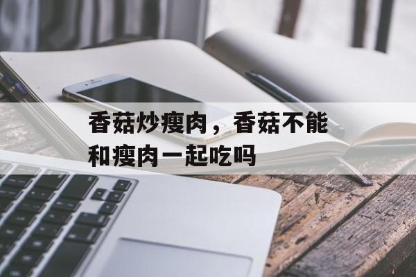 香菇炒瘦肉，香菇不能和瘦肉一起吃吗-第1张图片-