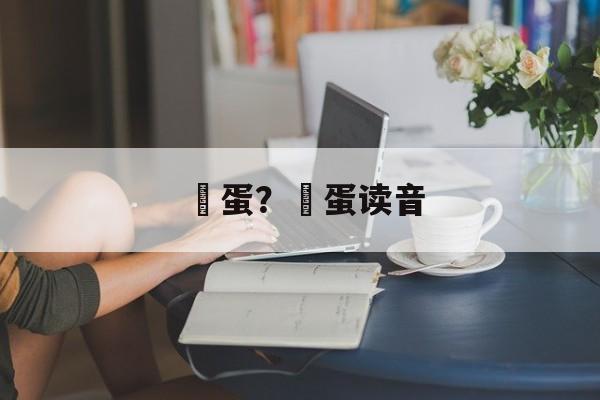 嬎蛋？嬔蛋读音-第1张图片-