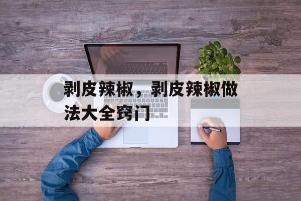 剥皮辣椒，剥皮辣椒做法大全窍门-第1张图片-