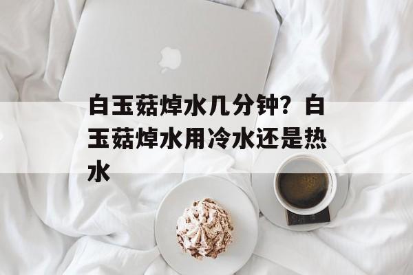 白玉菇焯水几分钟？白玉菇焯水用冷水还是热水-第1张图片-