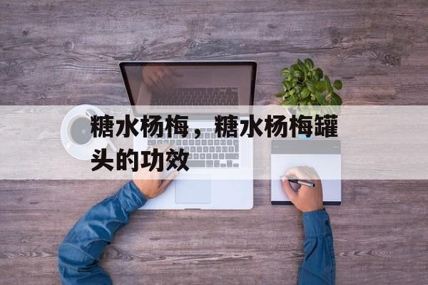 糖水杨梅，糖水杨梅罐头的功效-第1张图片-