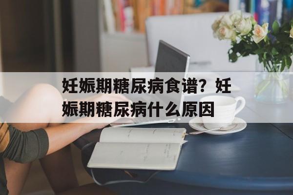 妊娠期糖尿病食谱？妊娠期糖尿病什么原因-第1张图片-
