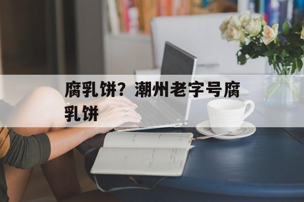 腐乳饼？潮州老字号腐乳饼-第1张图片-
