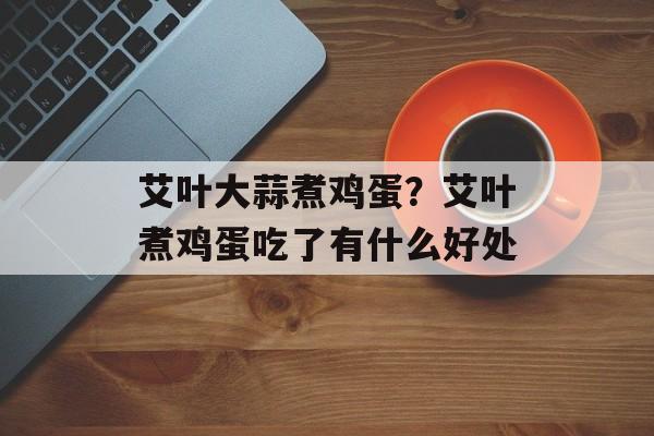 艾叶大蒜煮鸡蛋？艾叶煮鸡蛋吃了有什么好处-第1张图片-