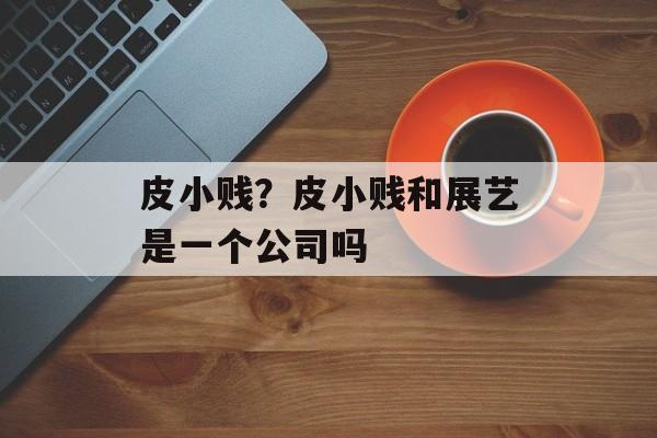 皮小贱？皮小贱和展艺是一个公司吗-第1张图片-