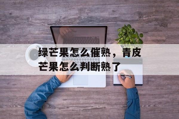 绿芒果怎么催熟，青皮芒果怎么判断熟了-第1张图片-