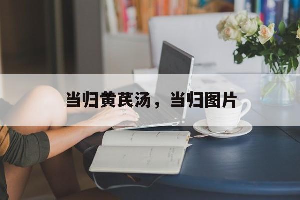当归黄芪汤，当归图片-第1张图片-