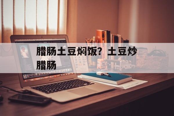 腊肠土豆焖饭？土豆炒腊肠-第1张图片-