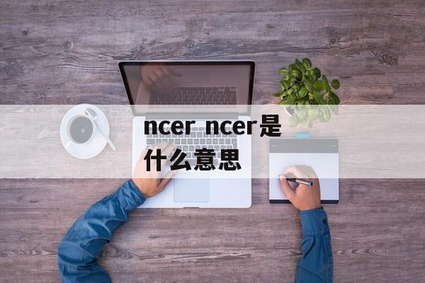 ncer ncer是什么意思-第1张图片-