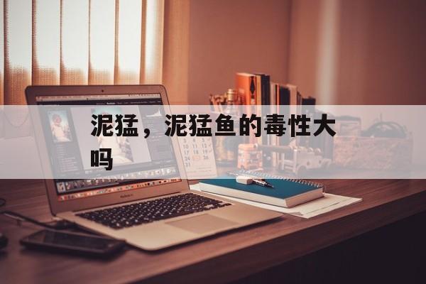 泥猛，泥猛鱼的毒性大吗-第1张图片-