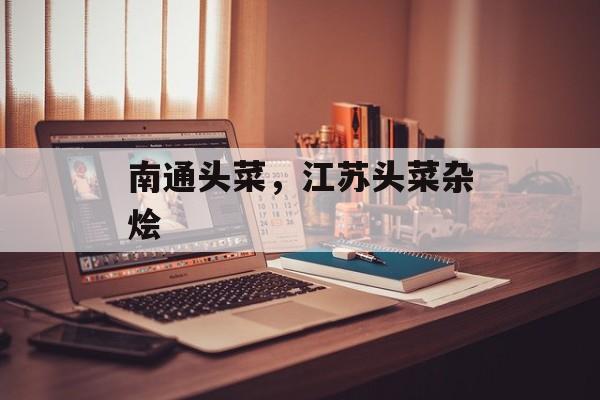 南通头菜，江苏头菜杂烩-第1张图片-