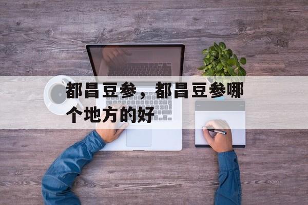 都昌豆参，都昌豆参哪个地方的好-第1张图片-