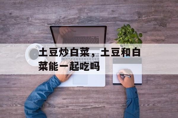 土豆炒白菜，土豆和白菜能一起吃吗-第1张图片-