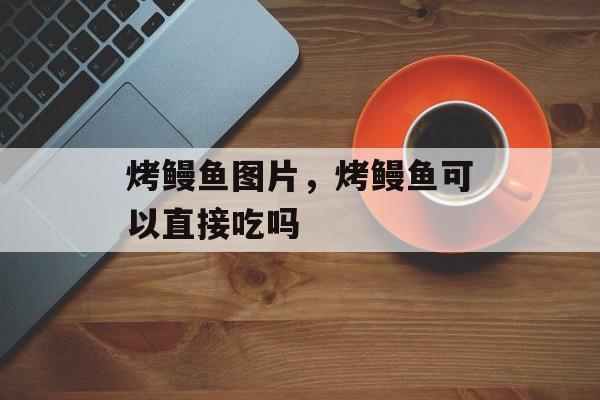 烤鳗鱼图片，烤鳗鱼可以直接吃吗-第1张图片-
