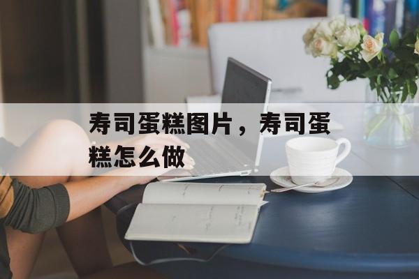 寿司蛋糕图片，寿司蛋糕怎么做-第1张图片-