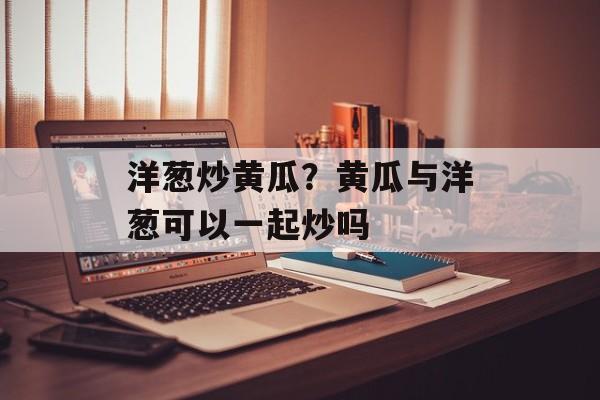 洋葱炒黄瓜？黄瓜与洋葱可以一起炒吗-第1张图片-