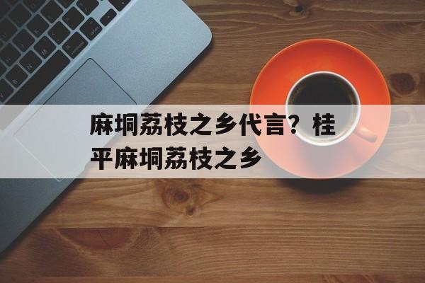 麻垌荔枝之乡代言？桂平麻垌荔枝之乡-第1张图片-
