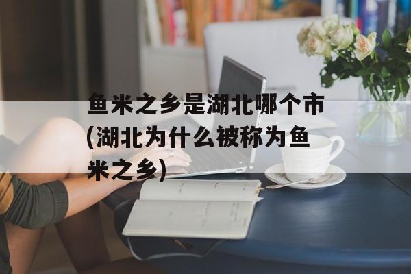 鱼米之乡是湖北哪个市(湖北为什么被称为鱼米之乡)-第1张图片-