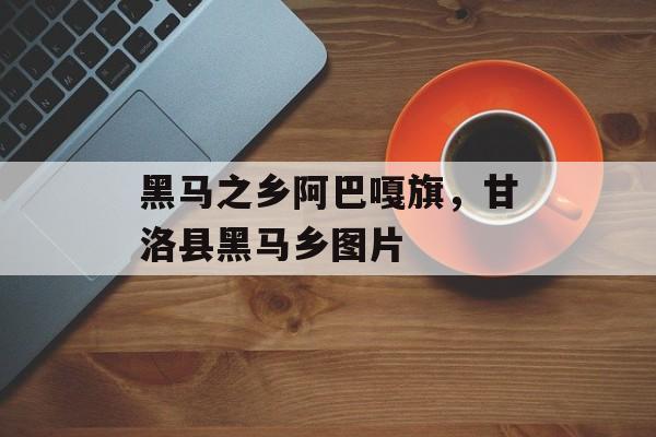 黑马之乡阿巴嘎旗，甘洛县黑马乡图片-第1张图片-