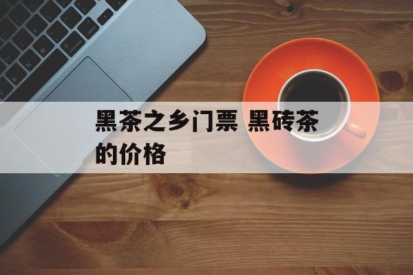 黑茶之乡门票 黑砖茶的价格-第1张图片-