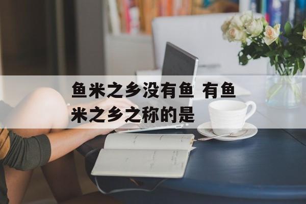 鱼米之乡没有鱼 有鱼米之乡之称的是-第1张图片-