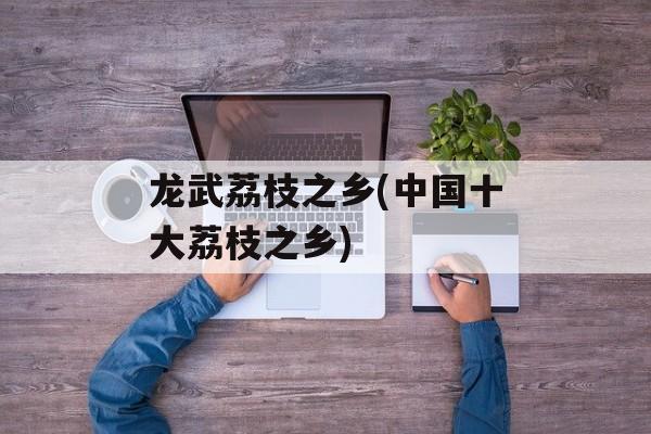 龙武荔枝之乡(中国十大荔枝之乡)-第1张图片-