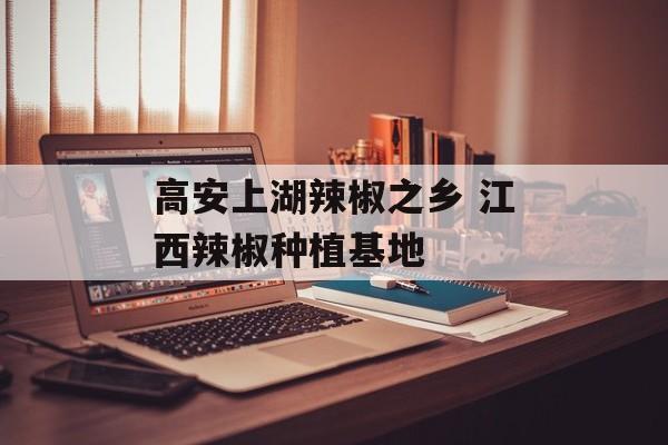 高安上湖辣椒之乡 江西辣椒种植基地-第1张图片-