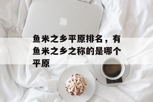 鱼米之乡平原排名，有鱼米之乡之称的是哪个平原-第1张图片-