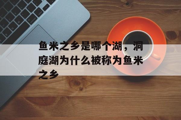 鱼米之乡是哪个湖，洞庭湖为什么被称为鱼米之乡-第1张图片-