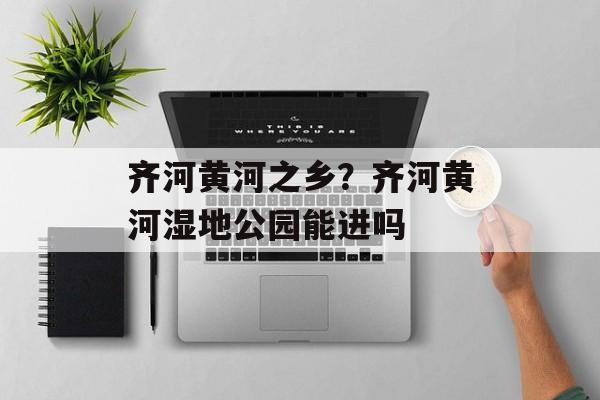 齐河黄河之乡？齐河黄河湿地公园能进吗-第1张图片-