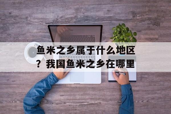 鱼米之乡属于什么地区？我国鱼米之乡在哪里-第1张图片-
