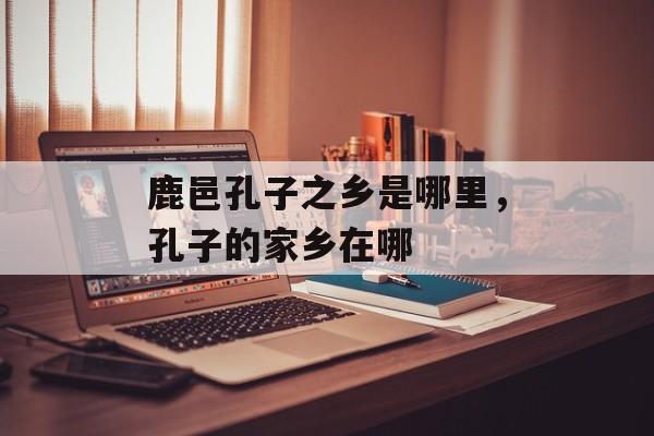 鹿邑孔子之乡是哪里，孔子的家乡在哪-第1张图片-