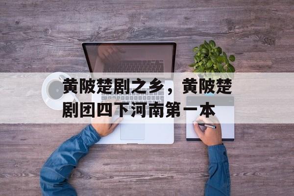 黄陂楚剧之乡，黄陂楚剧团四下河南第一本-第1张图片-