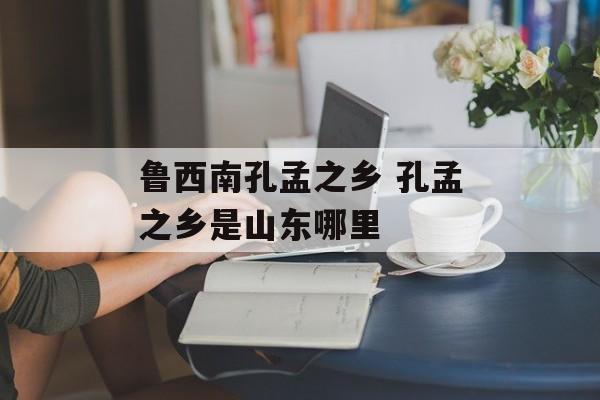 鲁西南孔孟之乡 孔孟之乡是山东哪里-第1张图片-