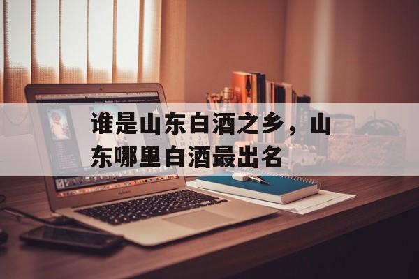 谁是山东白酒之乡，山东哪里白酒最出名-第1张图片-