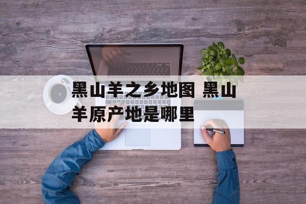黑山羊之乡地图 黑山羊原产地是哪里-第1张图片-
