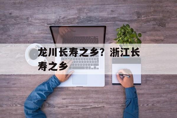 龙川长寿之乡？浙江长寿之乡-第1张图片-