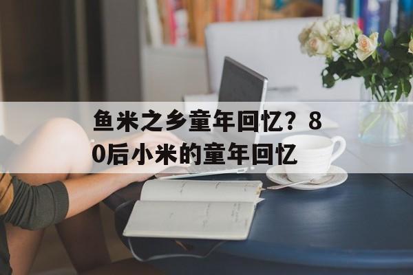 鱼米之乡童年回忆？80后小米的童年回忆-第1张图片-