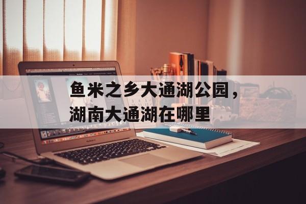 鱼米之乡大通湖公园，湖南大通湖在哪里-第1张图片-