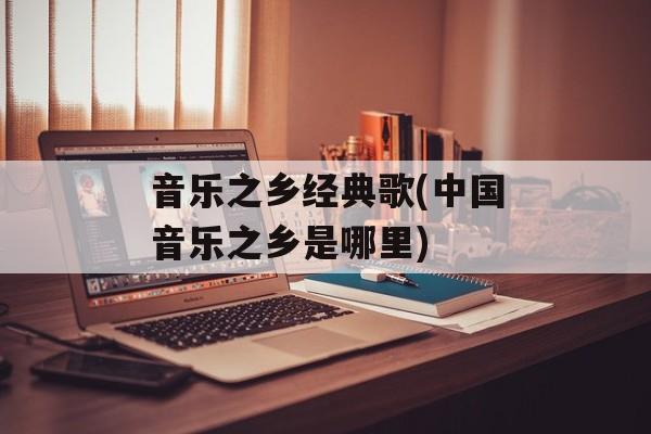 音乐之乡经典歌(中国音乐之乡是哪里)-第1张图片-
