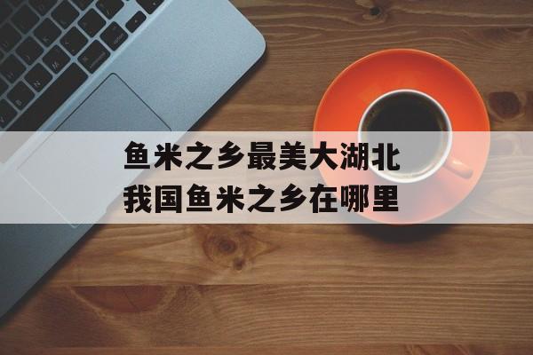 鱼米之乡最美大湖北 我国鱼米之乡在哪里-第1张图片-